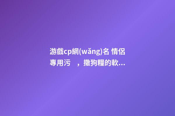 游戲cp網(wǎng)名 情侶專用污，撒狗糧的軟甜情侶網(wǎng)名滿心歡喜-可愛點